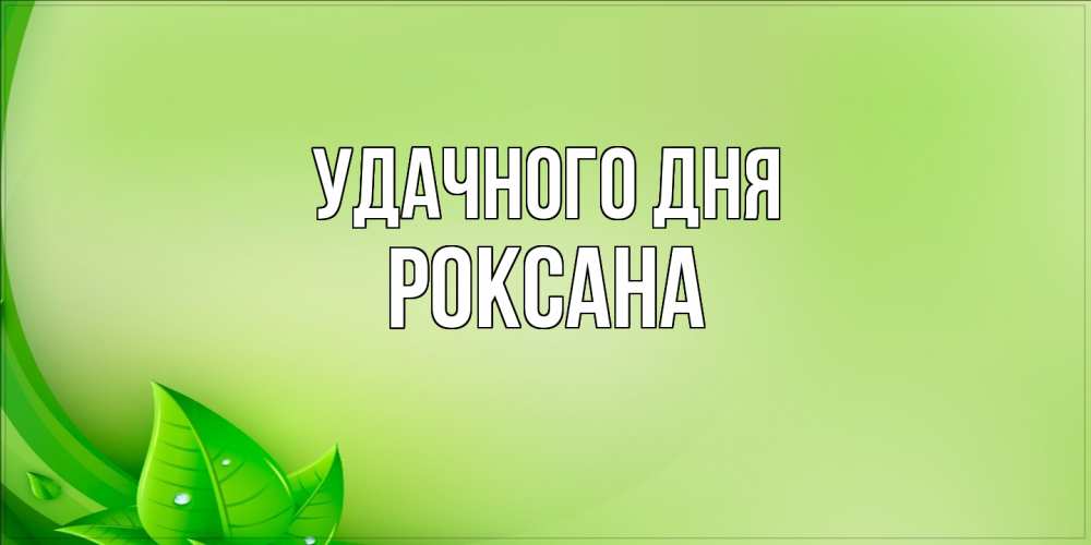 Открытка на каждый день с именем, Роксана Удачного дня зеленая тема Прикольная открытка с пожеланием онлайн скачать бесплатно 