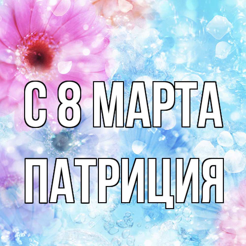 Открытка на каждый день с именем, Патриция C 8 МАРТА цветы Прикольная открытка с пожеланием онлайн скачать бесплатно 
