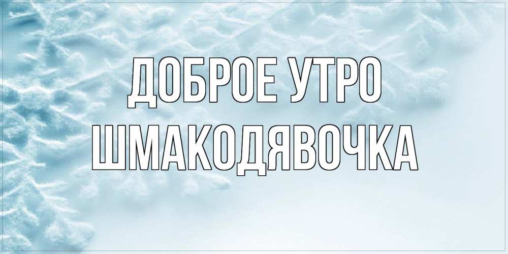 Открытка на каждый день с именем, шмакодявочка Доброе утро классное зимнее утро Прикольная открытка с пожеланием онлайн скачать бесплатно 