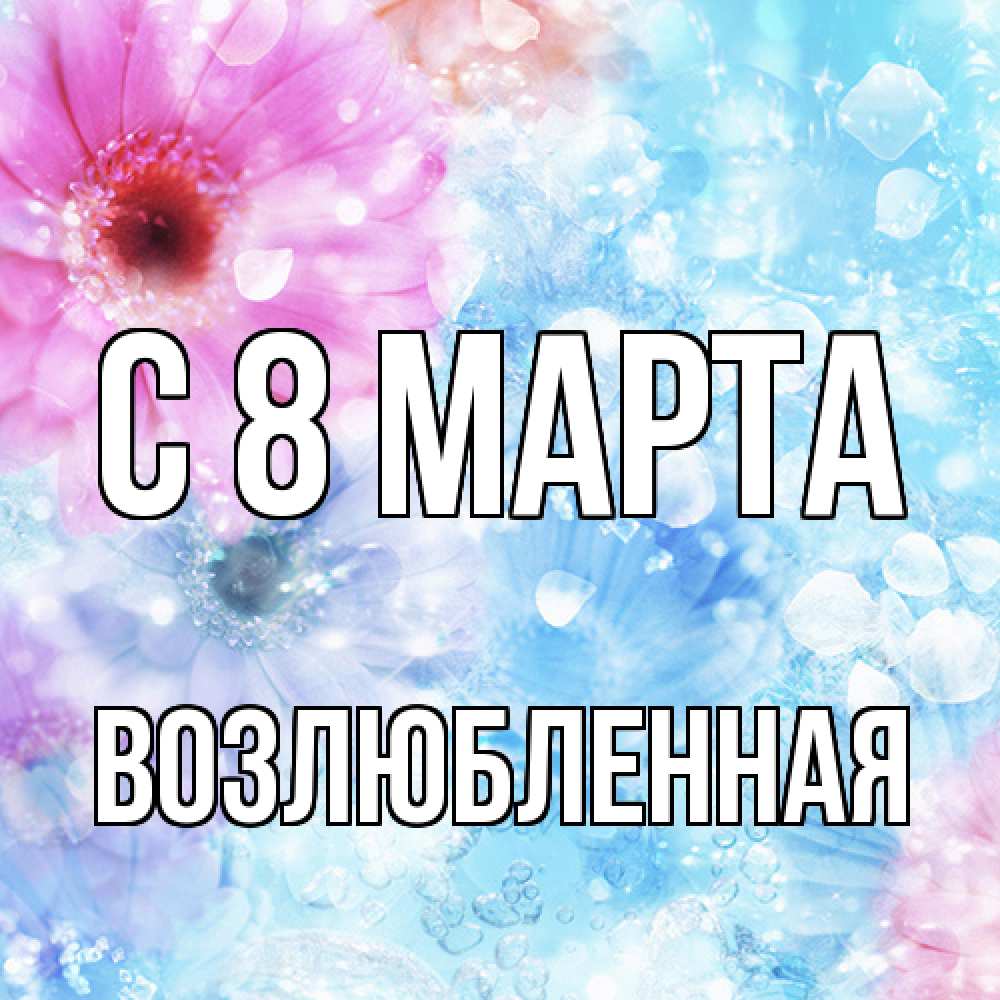 Открытка на каждый день с именем, Возлюбленная C 8 МАРТА цветы Прикольная открытка с пожеланием онлайн скачать бесплатно 