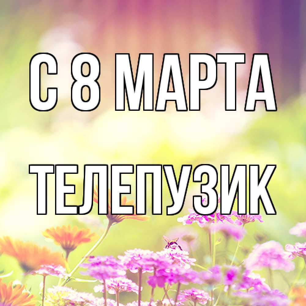 Открытка на каждый день с именем, Телепузик C 8 МАРТА цветы весна Прикольная открытка с пожеланием онлайн скачать бесплатно 