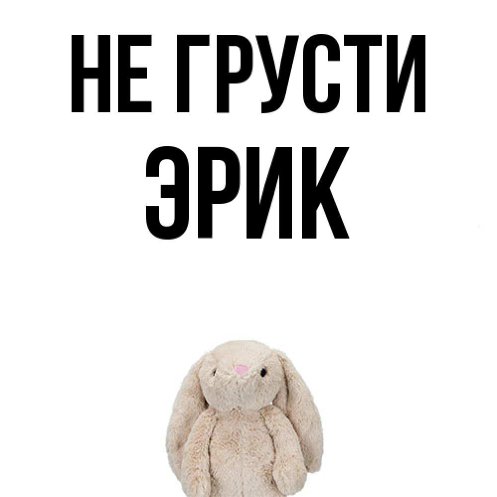 Открытка на каждый день с именем, Эрик Не грусти детская игрушка зайчика Прикольная открытка с пожеланием онлайн скачать бесплатно 