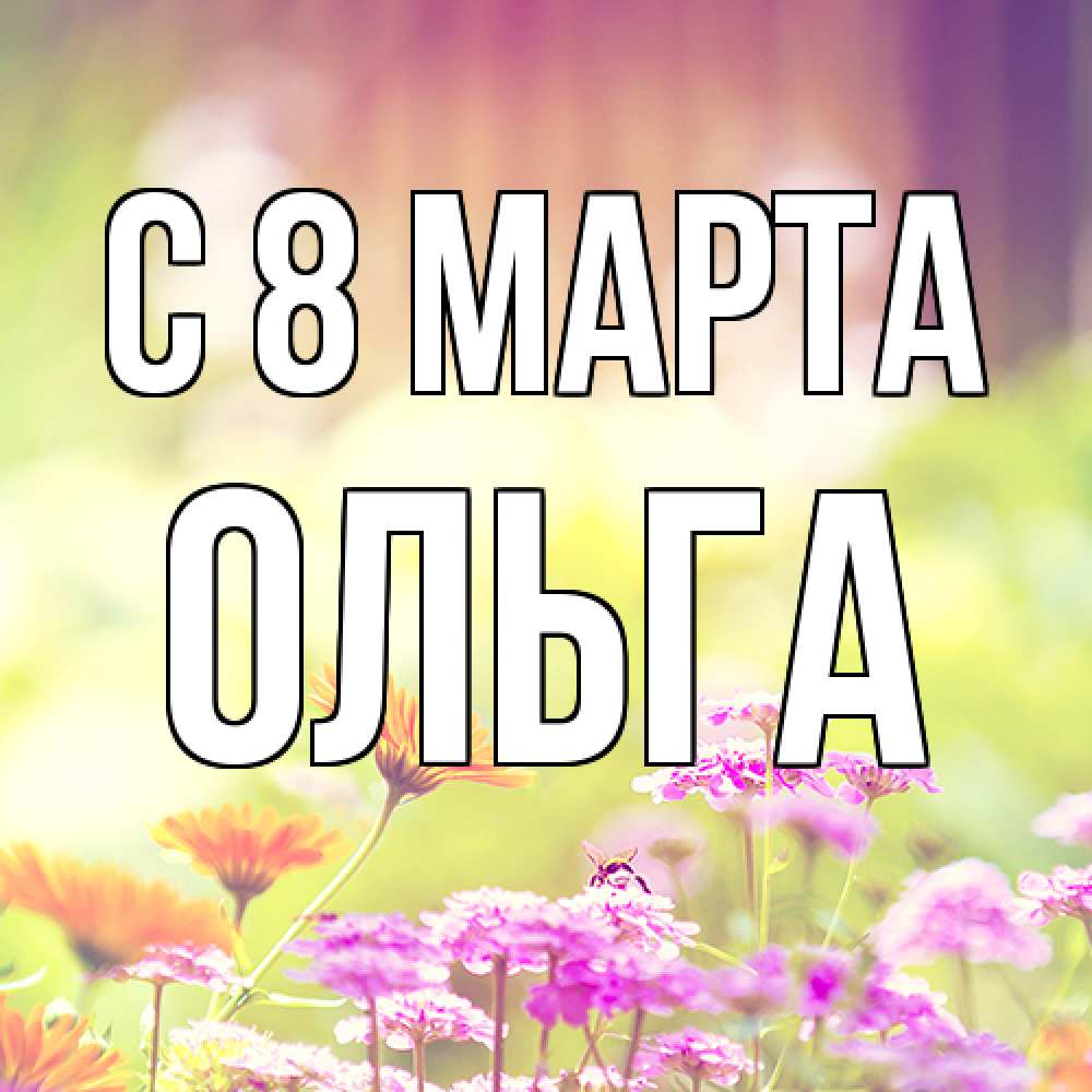 Открытка на каждый день с именем, Ольга C 8 МАРТА цветы весна Прикольная открытка с пожеланием онлайн скачать бесплатно 