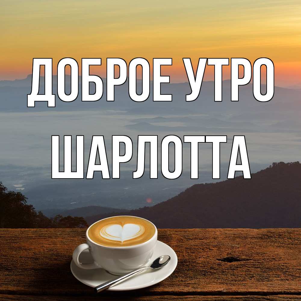 Открытка на каждый день с именем, Шарлотта Доброе утро кофе на высоте Прикольная открытка с пожеланием онлайн скачать бесплатно 