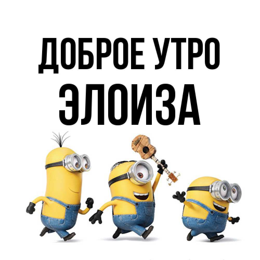 Открытка на каждый день с именем, Элоиза Доброе утро миньоны и прекрасное утро Прикольная открытка с пожеланием онлайн скачать бесплатно 