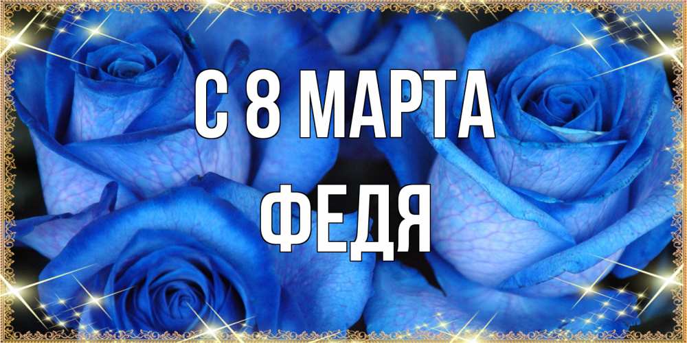 Открытка на каждый день с именем, Федя C 8 МАРТА красивые розы для милых дам на международный женский день Прикольная открытка с пожеланием онлайн скачать бесплатно 