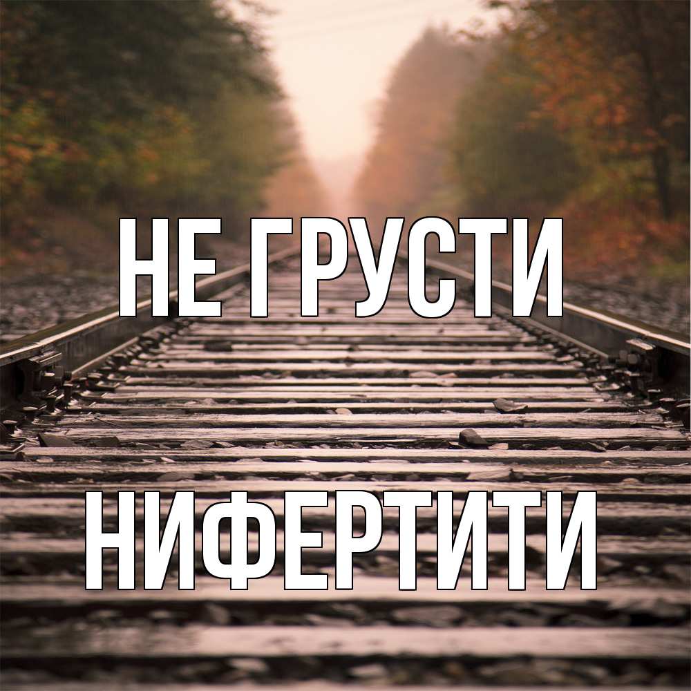 Открытка на каждый день с именем, Нифертити Не грусти лес и железная дорога Прикольная открытка с пожеланием онлайн скачать бесплатно 