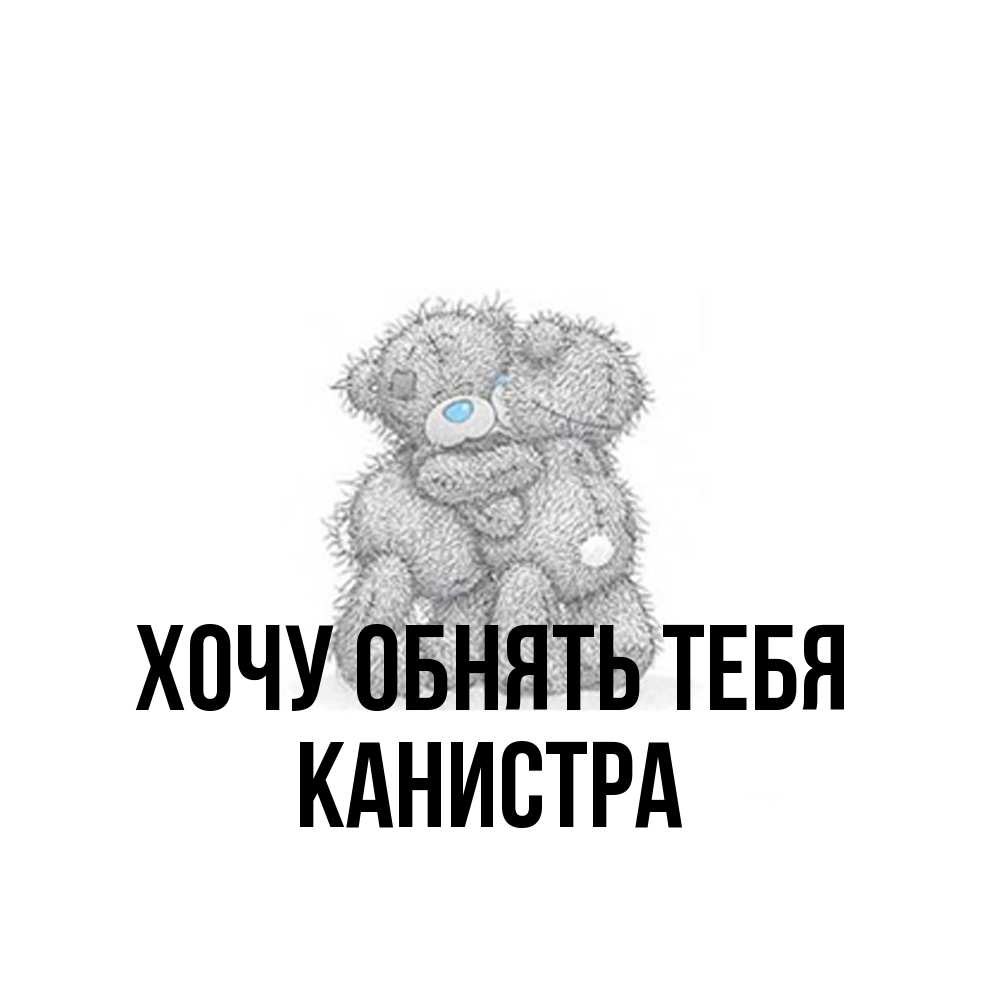 Открытка на каждый день с именем, Канистра Хочу обнять тебя два теддика Прикольная открытка с пожеланием онлайн скачать бесплатно 