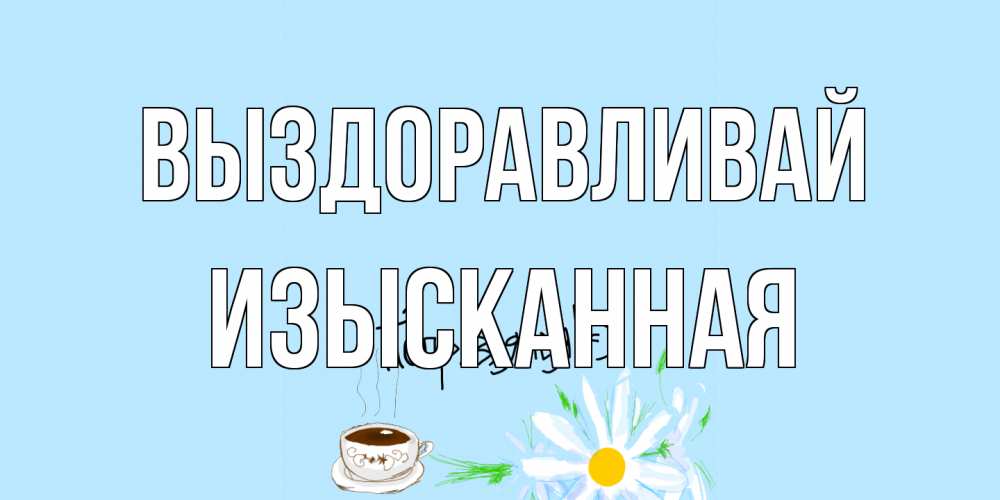 Открытка на каждый день с именем, изысканная Выздоравливай чай Прикольная открытка с пожеланием онлайн скачать бесплатно 