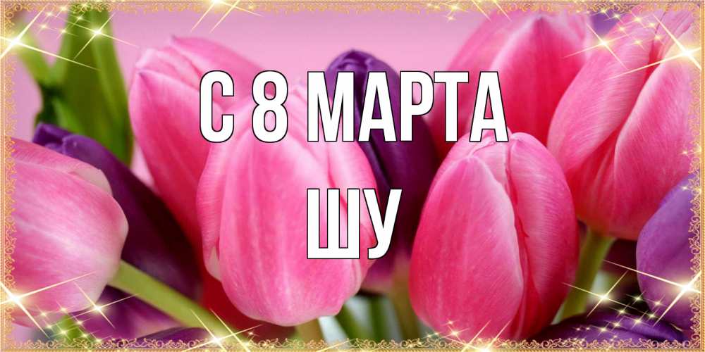 Открытка на каждый день с именем, Шу C 8 МАРТА тюльпаны для женщины на международный женский день Прикольная открытка с пожеланием онлайн скачать бесплатно 