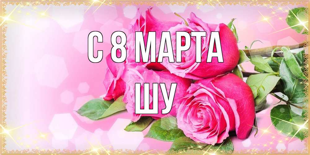 Открытка на каждый день с именем, Шу C 8 МАРТА открытка с розами на международный женский день Прикольная открытка с пожеланием онлайн скачать бесплатно 