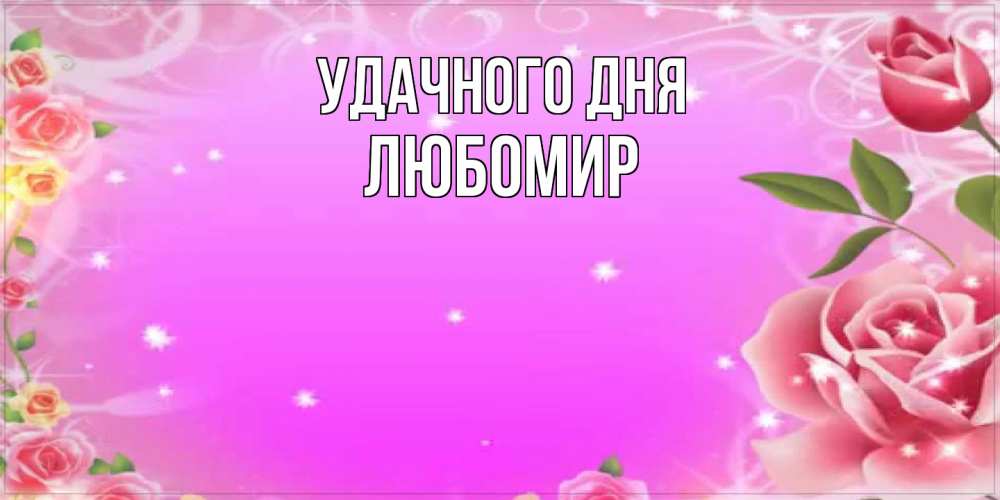 Открытка на каждый день с именем, Любомир Удачного дня открытка с розами Прикольная открытка с пожеланием онлайн скачать бесплатно 