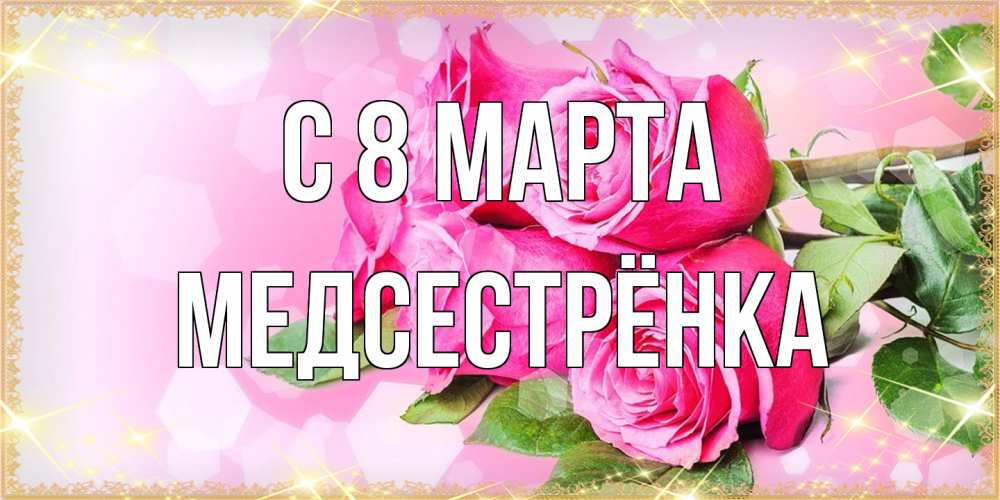 Открытка на каждый день с именем, Медсестрёнка C 8 МАРТА открытка с розами на международный женский день Прикольная открытка с пожеланием онлайн скачать бесплатно 