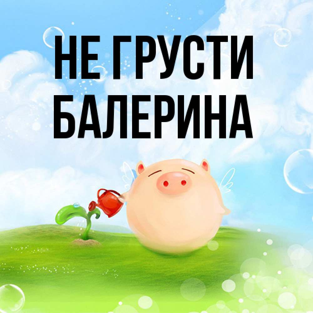 Открытка на каждый день с именем, Балерина Не грусти поливает цветок порося Прикольная открытка с пожеланием онлайн скачать бесплатно 