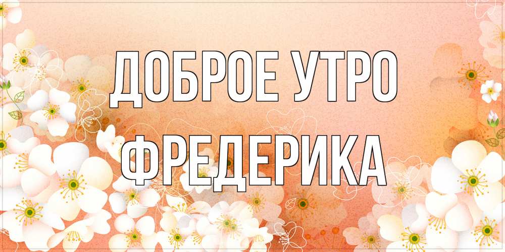 Открытка на каждый день с именем, Фредерика Доброе утро доброе утро с цветами Прикольная открытка с пожеланием онлайн скачать бесплатно 