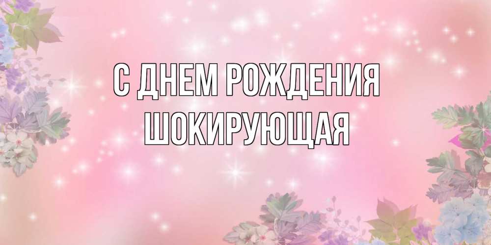 Открытка на каждый день с именем, Шокирующая С днем рождения открыта с цветами в нежных тонах Прикольная открытка с пожеланием онлайн скачать бесплатно 