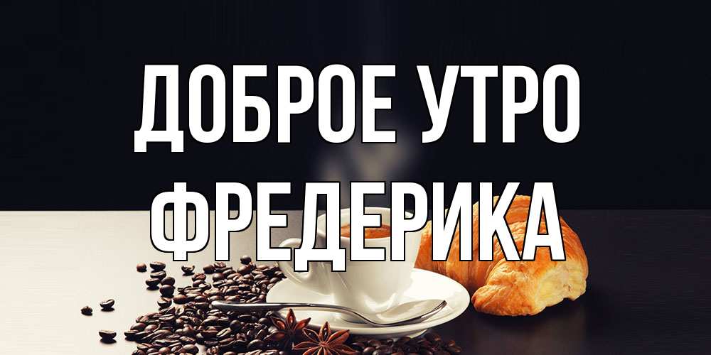 Открытка на каждый день с именем, Фредерика Доброе утро зерна кофе и кофе на завтрак с круасаном Прикольная открытка с пожеланием онлайн скачать бесплатно 