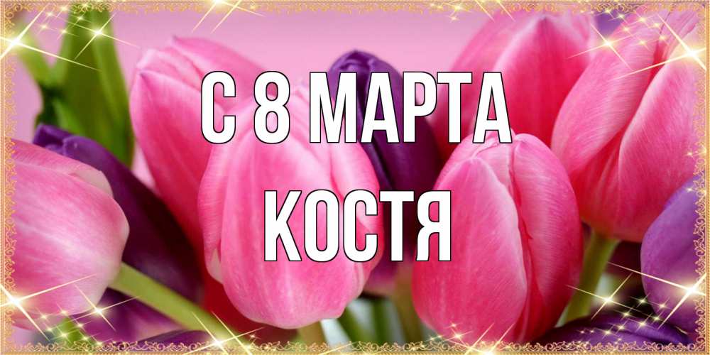 Открытка на каждый день с именем, Костя C 8 МАРТА тюльпаны для женщины на международный женский день Прикольная открытка с пожеланием онлайн скачать бесплатно 