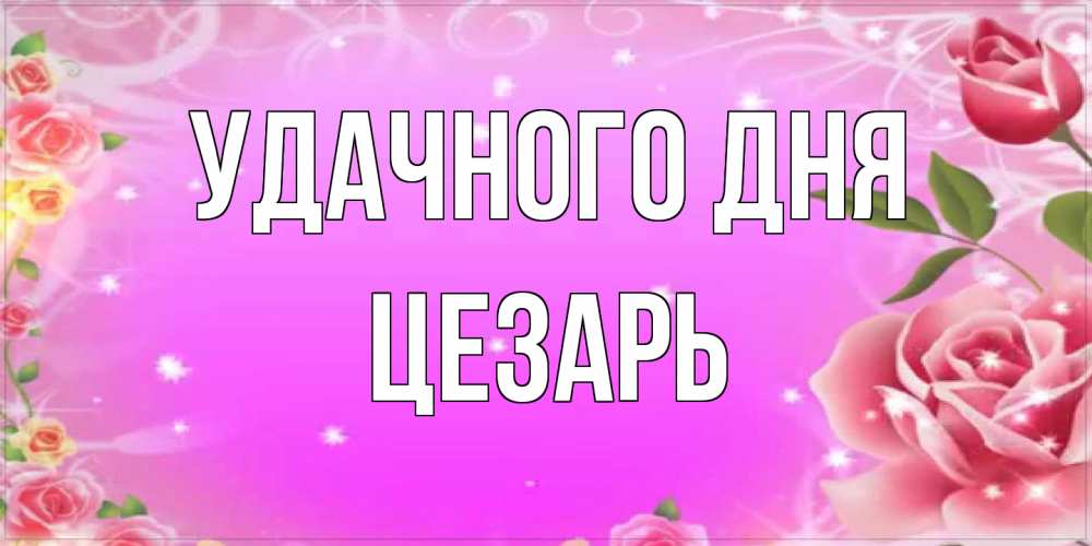 Открытка на каждый день с именем, Цезарь Удачного дня открытка с розами Прикольная открытка с пожеланием онлайн скачать бесплатно 