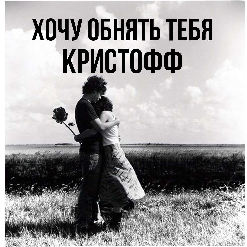 Открытка на каждый день с именем, Кристофф Хочу обнять тебя чернобелое фото Прикольная открытка с пожеланием онлайн скачать бесплатно 