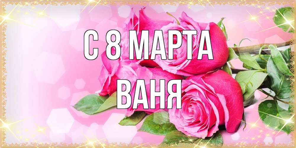 Открытка на каждый день с именем, Ваня C 8 МАРТА открытка с розами на международный женский день Прикольная открытка с пожеланием онлайн скачать бесплатно 