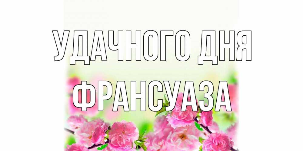 Открытка на каждый день с именем, Франсуаза Удачного дня цветы Прикольная открытка с пожеланием онлайн скачать бесплатно 
