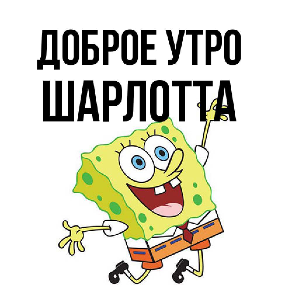 Открытка на каждый день с именем, Шарлотта Доброе утро улыбающийся спанч Боб Прикольная открытка с пожеланием онлайн скачать бесплатно 