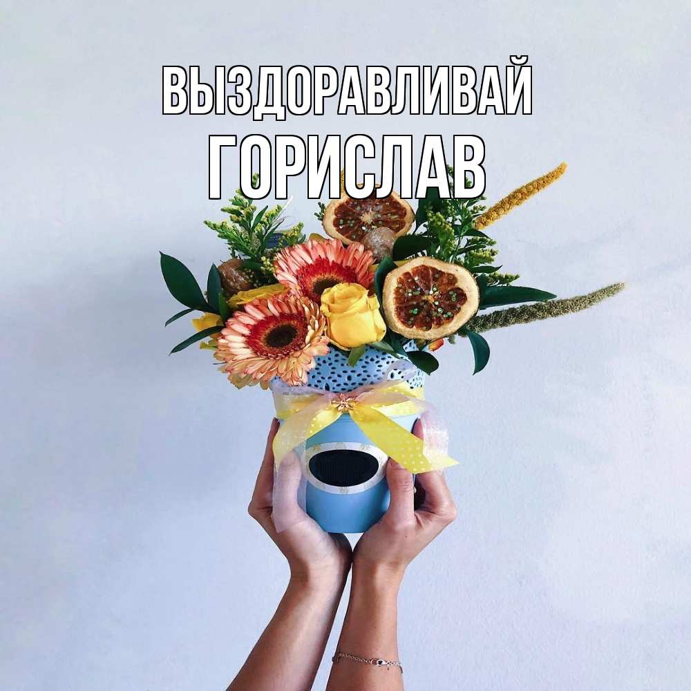 Открытка на каждый день с именем, Горислав Выздоравливай в руках букет полезный Прикольная открытка с пожеланием онлайн скачать бесплатно 