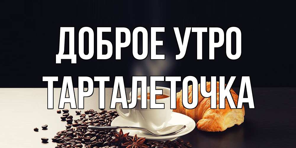 Открытка на каждый день с именем, Тарталеточка Доброе утро зерна кофе и кофе на завтрак с круасаном Прикольная открытка с пожеланием онлайн скачать бесплатно 