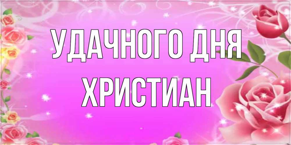 Открытка на каждый день с именем, Христиан Удачного дня открытка с розами Прикольная открытка с пожеланием онлайн скачать бесплатно 