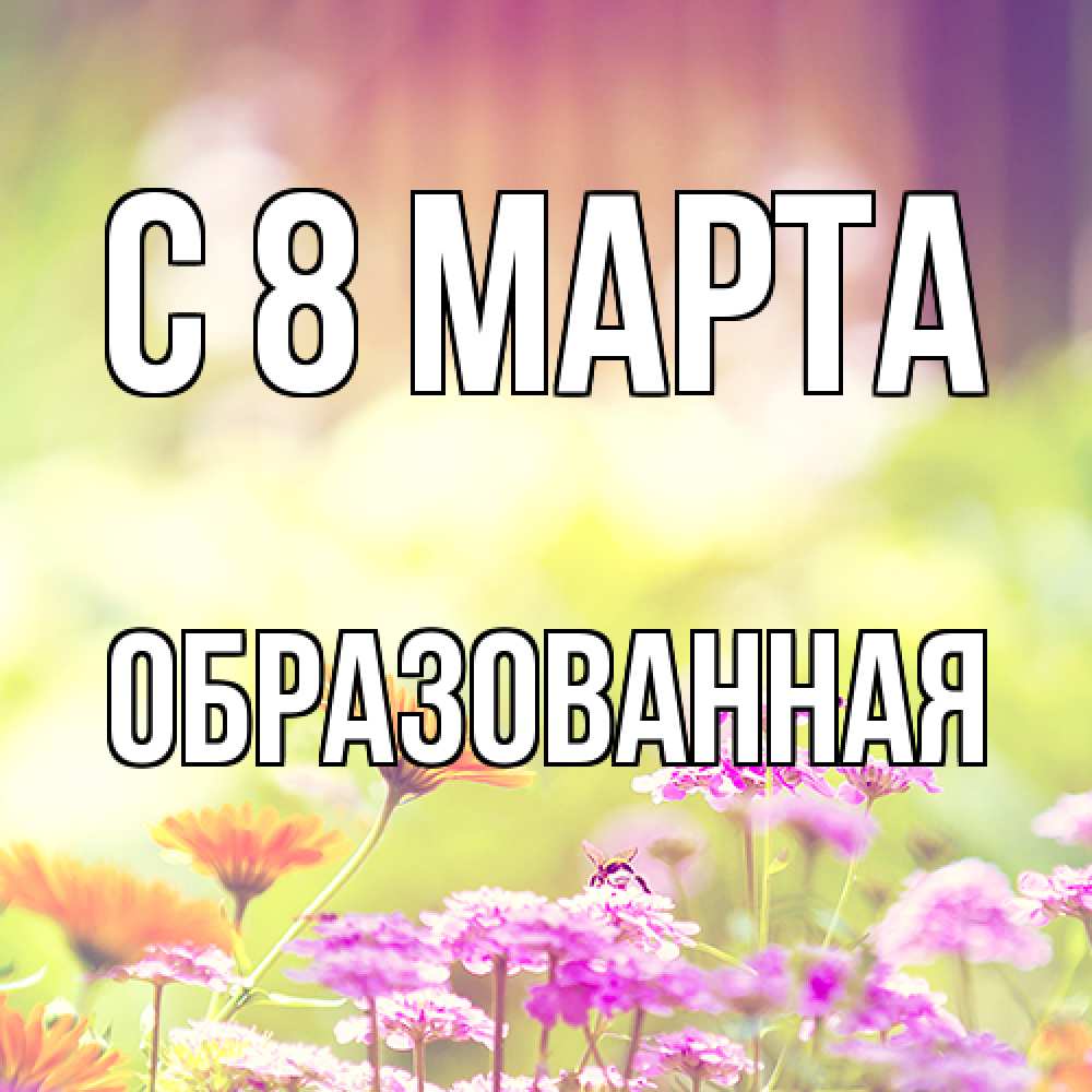 Открытка на каждый день с именем, Образованная C 8 МАРТА цветы весна Прикольная открытка с пожеланием онлайн скачать бесплатно 