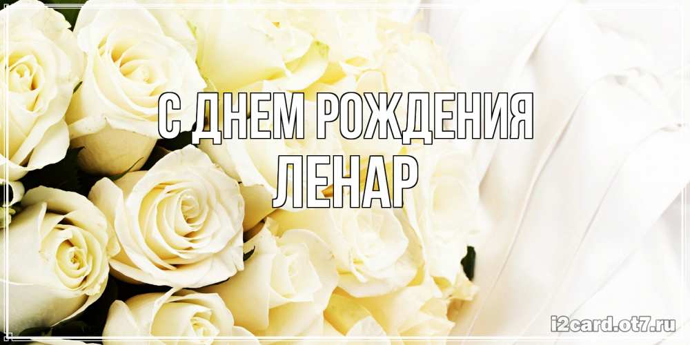 Открытка на каждый день с именем, Ленар С днем рождения белые розы в букете Прикольная открытка с пожеланием онлайн скачать бесплатно 