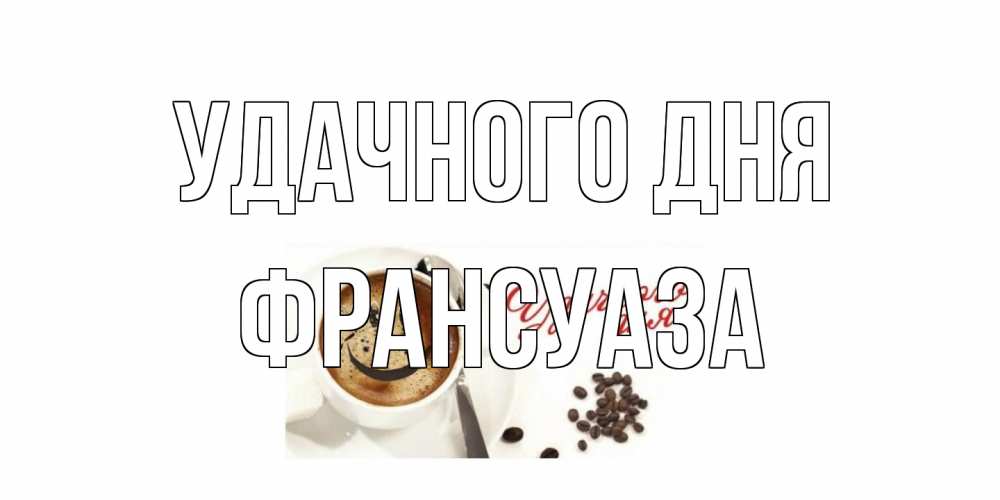 Открытка на каждый день с именем, Франсуаза Удачного дня кофе Прикольная открытка с пожеланием онлайн скачать бесплатно 