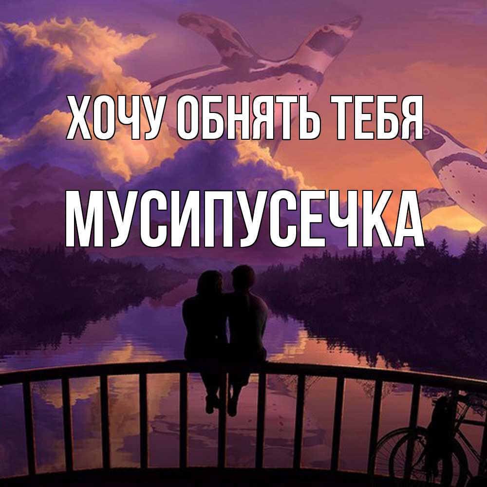Открытка на каждый день с именем, Мусипусечка Хочу обнять тебя парочка сидит на мосте или на набережной Прикольная открытка с пожеланием онлайн скачать бесплатно 