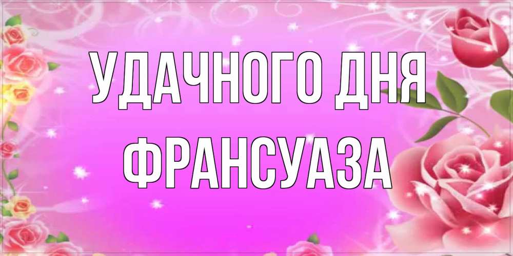 Открытка на каждый день с именем, Франсуаза Удачного дня открытка с розами Прикольная открытка с пожеланием онлайн скачать бесплатно 