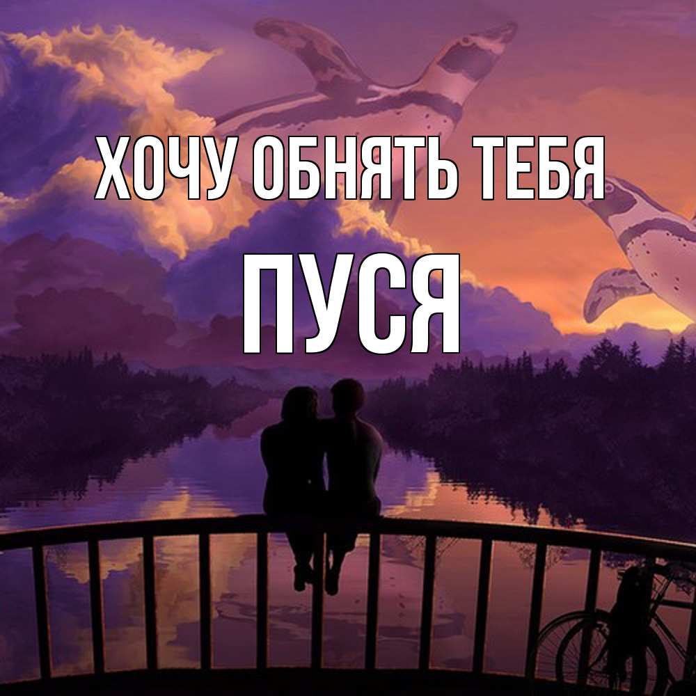 Открытка на каждый день с именем, Пуся Хочу обнять тебя парочка сидит на мосте или на набережной Прикольная открытка с пожеланием онлайн скачать бесплатно 