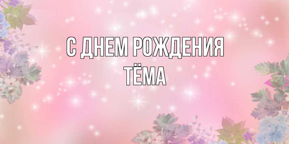 Открытка на каждый день с именем, Тёма С днем рождения открыта с цветами в нежных тонах Прикольная открытка с пожеланием онлайн скачать бесплатно 