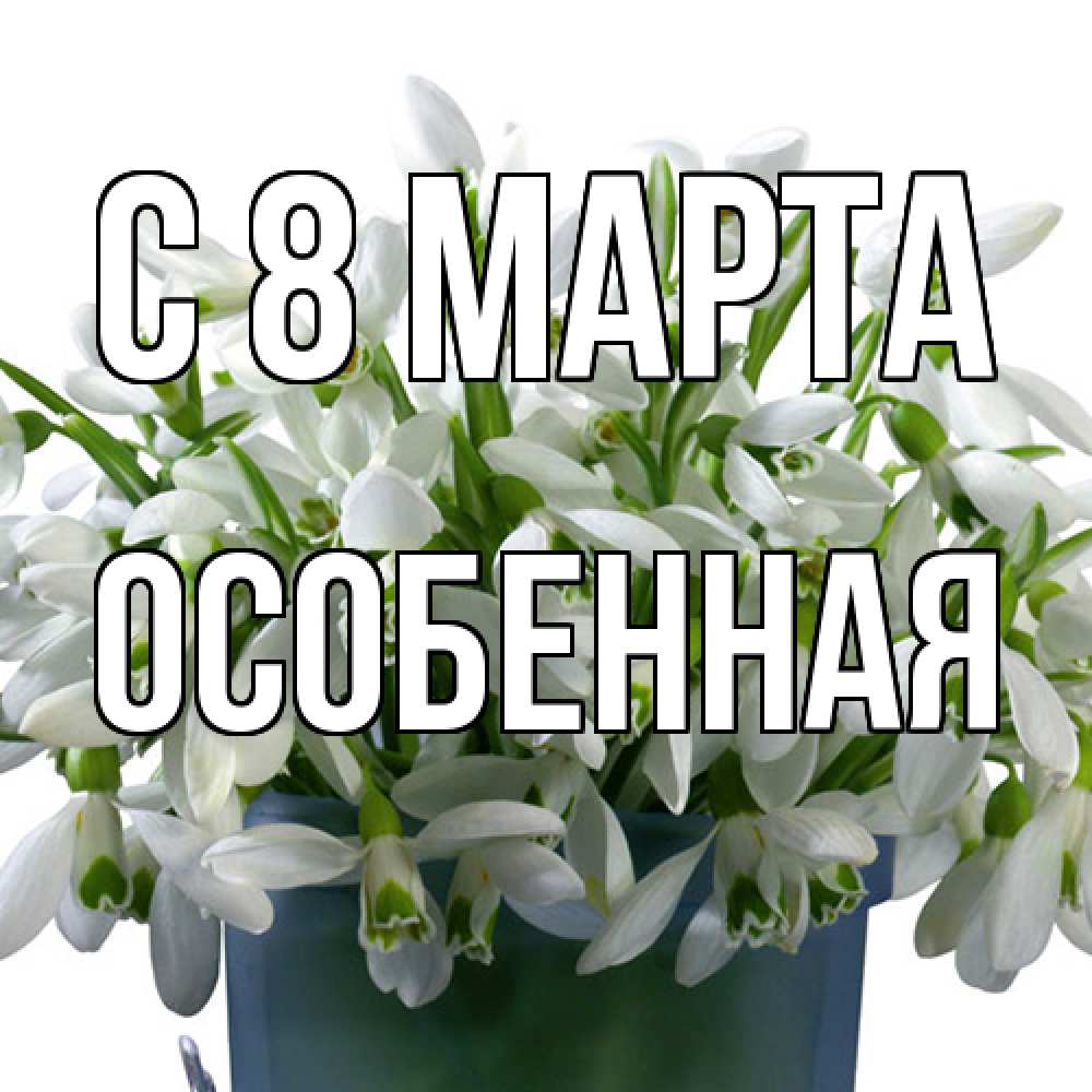 Открытка на каждый день с именем, Особенная C 8 МАРТА цветы к международному женскому дню Прикольная открытка с пожеланием онлайн скачать бесплатно 