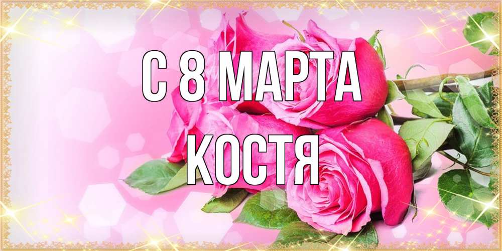 Открытка на каждый день с именем, Костя C 8 МАРТА открытка с розами на международный женский день Прикольная открытка с пожеланием онлайн скачать бесплатно 