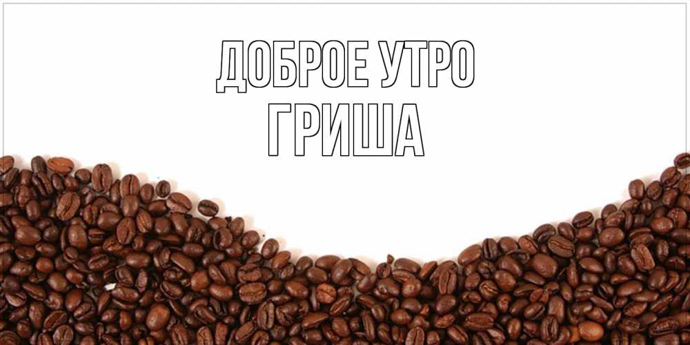 Открытка на каждый день с именем, Гриша Доброе утро текст на белом фоне и снизу кофейные зерна Прикольная открытка с пожеланием онлайн скачать бесплатно 
