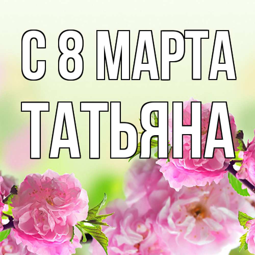 Открытка на каждый день с именем, Татьяна C 8 МАРТА цветы Прикольная открытка с пожеланием онлайн скачать бесплатно 