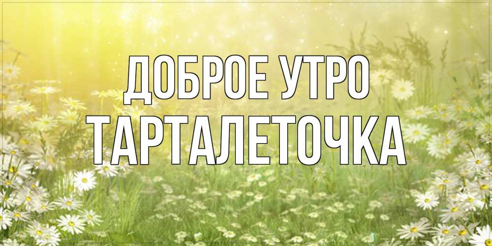 Открытка на каждый день с именем, Тарталеточка Доброе утро доброе утро Прикольная открытка с пожеланием онлайн скачать бесплатно 
