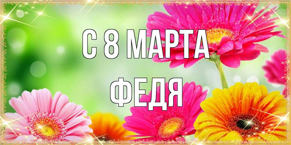 Открытка на каждый день с именем, Федя C 8 МАРТА цветочки для любимой женщины Прикольная открытка с пожеланием онлайн скачать бесплатно 