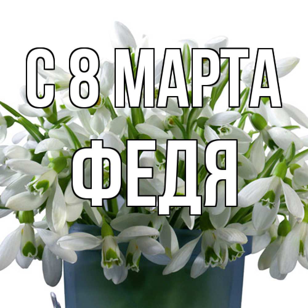 Открытка на каждый день с именем, Федя C 8 МАРТА цветы к международному женскому дню Прикольная открытка с пожеланием онлайн скачать бесплатно 
