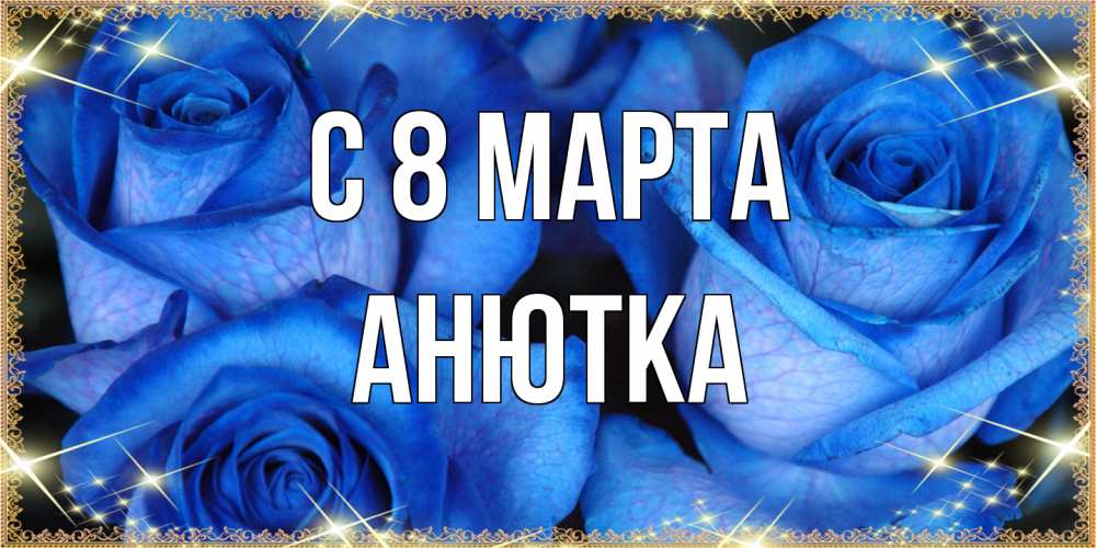 Открытка на каждый день с именем, Анютка C 8 МАРТА красивые розы для милых дам на международный женский день Прикольная открытка с пожеланием онлайн скачать бесплатно 