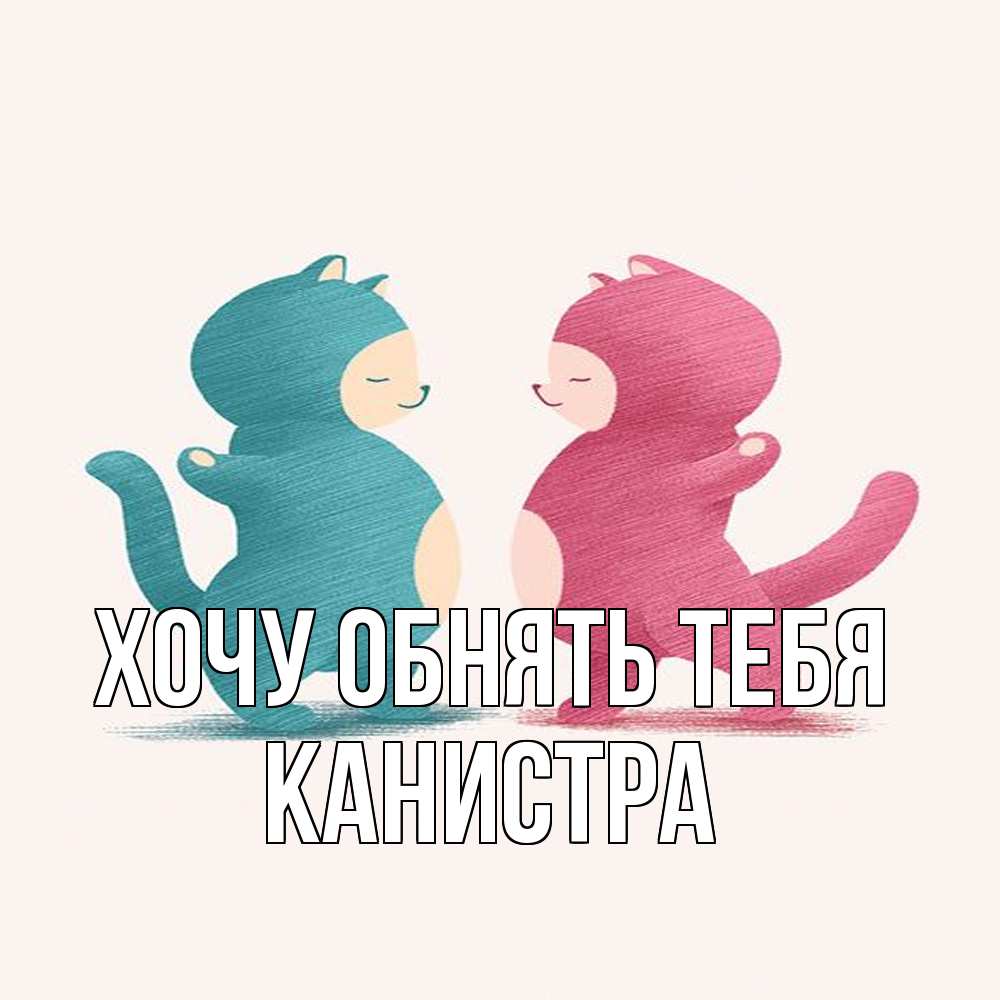 Открытка на каждый день с именем, Канистра Хочу обнять тебя пузики и котики Прикольная открытка с пожеланием онлайн скачать бесплатно 