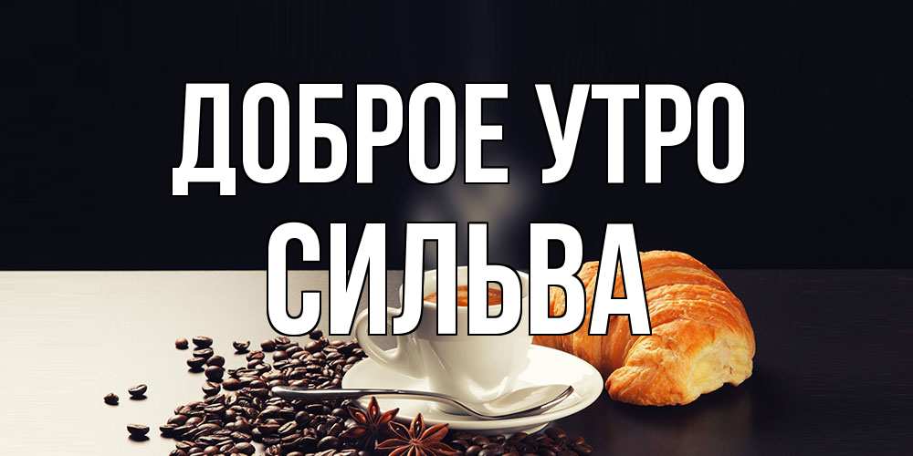 Открытка на каждый день с именем, Сильва Доброе утро зерна кофе и кофе на завтрак с круасаном Прикольная открытка с пожеланием онлайн скачать бесплатно 