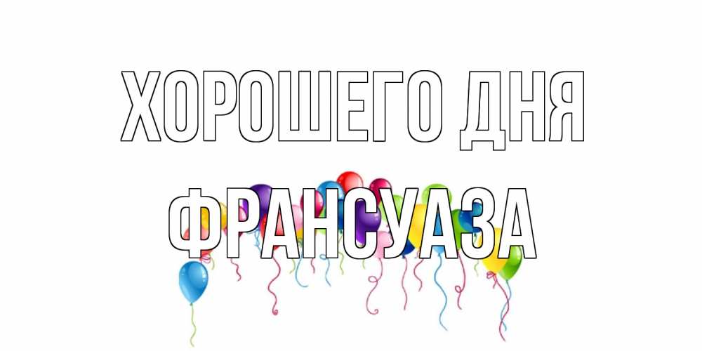 Открытка на каждый день с именем, Франсуаза Хорошего дня открытка с шариками Прикольная открытка с пожеланием онлайн скачать бесплатно 