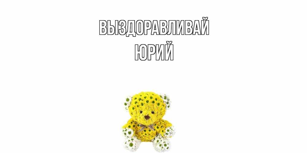 Открытка на каждый день с именем, Юрий Выздоравливай мишка Прикольная открытка с пожеланием онлайн скачать бесплатно 