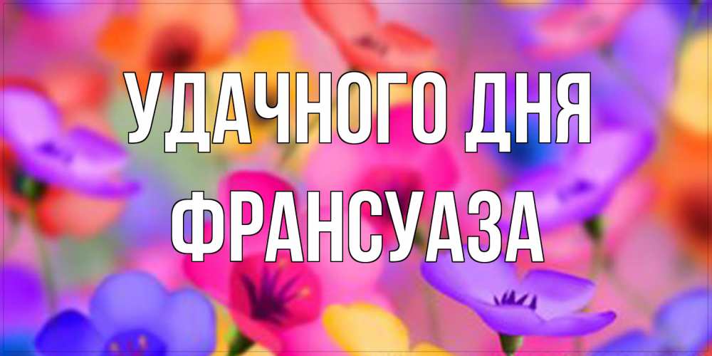 Открытка на каждый день с именем, Франсуаза Удачного дня открытка повышающая настроение Прикольная открытка с пожеланием онлайн скачать бесплатно 